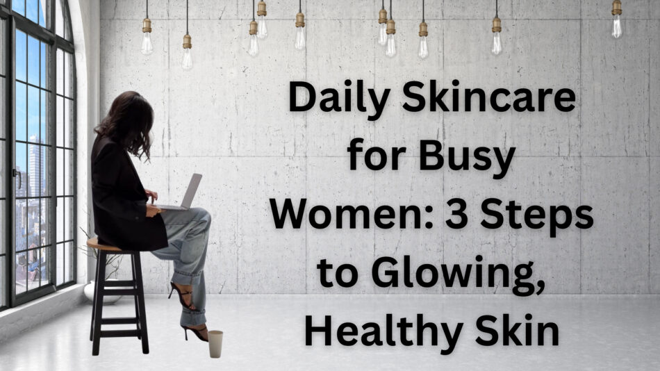 Daily Skincare for Busy Women: 3 Steps to Glowing, Healthy Skin