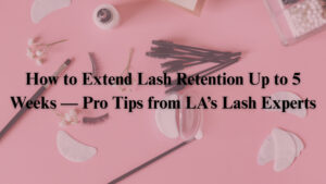 How to Extend Lash Retention Up to 5 Weeks — Pro Tips from LA’s Lash Experts